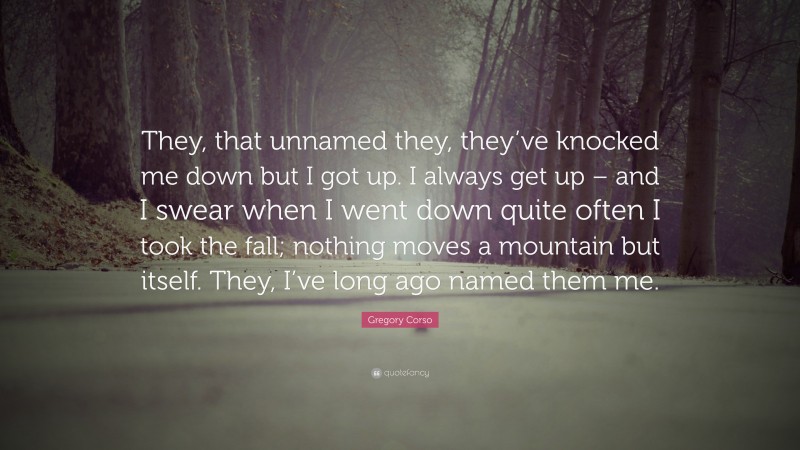 Gregory Corso Quote: “They, that unnamed they, they’ve knocked me down but I got up. I always get up – and I swear when I went down quite often I took the fall; nothing moves a mountain but itself. They, I’ve long ago named them me.”