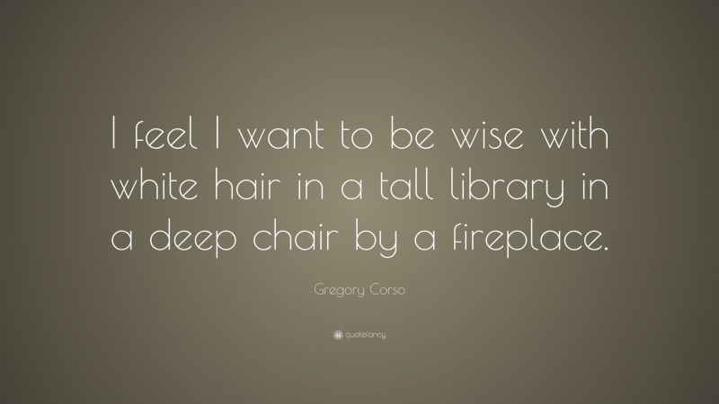 Gregory Corso Quote: “I feel I want to be wise with white hair in a tall library in a deep chair by a fireplace.”