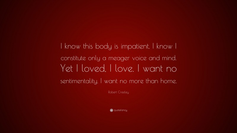 Robert Creeley Quote: “I know this body is impatient. I know I constitute only a meager voice and mind. Yet I loved, I love. I want no sentimentality. I want no more than home.”