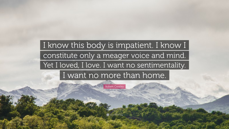 Robert Creeley Quote: “I know this body is impatient. I know I constitute only a meager voice and mind. Yet I loved, I love. I want no sentimentality. I want no more than home.”