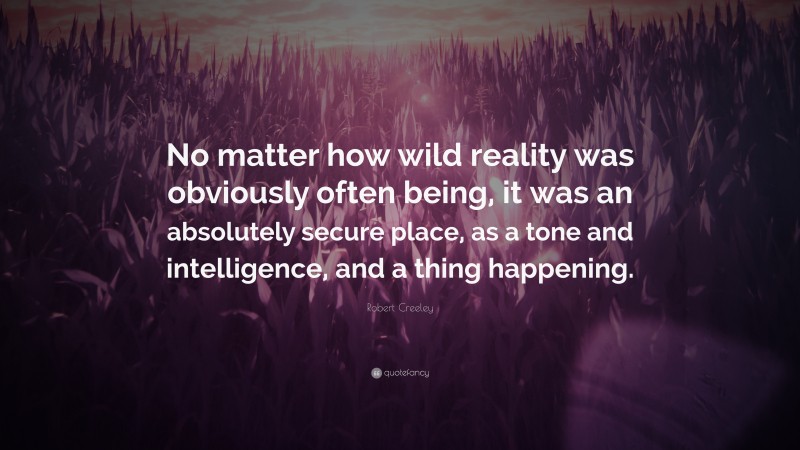 Robert Creeley Quote: “No matter how wild reality was obviously often being, it was an absolutely secure place, as a tone and intelligence, and a thing happening.”