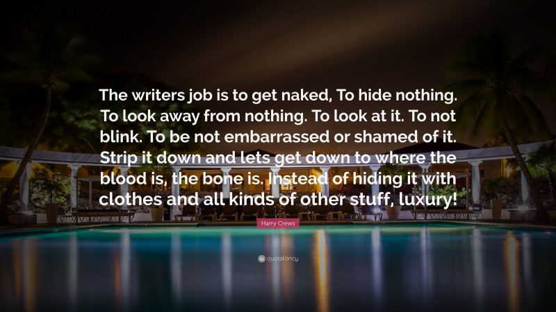 Harry Crews Quote: “The writers job is to get naked, To hide nothing. To look away from nothing. To look at it. To not blink. To be not embarrassed or shamed of it. Strip it down and lets get down to where the blood is, the bone is. Instead of hiding it with clothes and all kinds of other stuff, luxury!”