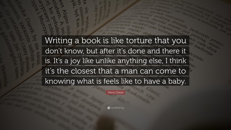 Harry Crews Quote: “Writing a book is like torture that you don’t know, but after it’s done and there it is. It’s a joy like unlike anything else, I think it’s the closest that a man can come to knowing what is feels like to have a baby.”