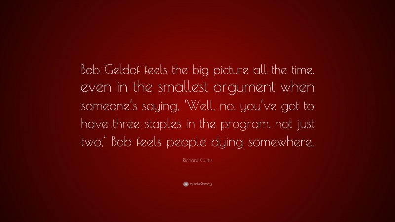 Richard Curtis Quote: “Bob Geldof feels the big picture all the time, even in the smallest argument when someone’s saying, ‘Well, no, you’ve got to have three staples in the program, not just two,’ Bob feels people dying somewhere.”