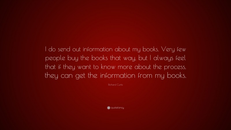 Richard Curtis Quote: “I do send out information about my books. Very few people buy the books that way, but I always feel that if they want to know more about the process, they can get the information from my books.”
