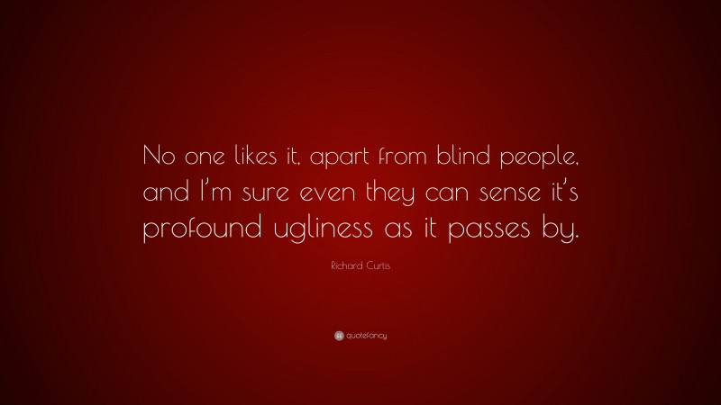 Richard Curtis Quote: “No one likes it, apart from blind people, and I’m sure even they can sense it’s profound ugliness as it passes by.”