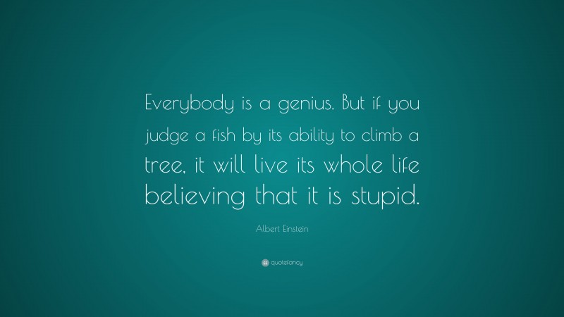 Albert Einstein Quote: “Everybody is a genius.  But if you judge a fish by its ability to climb a tree, it will live its whole life believing that it is stupid.”