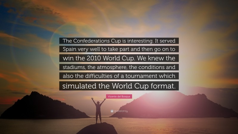Vicente del Bosque Quote: “The Confederations Cup is interesting. It served Spain very well to take part and then go on to win the 2010 World Cup. We knew the stadiums, the atmosphere, the conditions and also the difficulties of a tournament which simulated the World Cup format.”