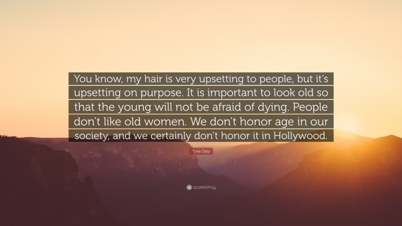 Tyne Daly Quote: “You know, my hair is very upsetting to people, but it’s upsetting on purpose. It is important to look old so that the young will not be afraid of dying. People don’t like old women. We don’t honor age in our society, and we certainly don’t honor it in Hollywood.”