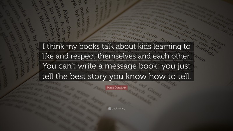 Paula Danziger Quote: “I think my books talk about kids learning to like and respect themselves and each other. You can’t write a message book; you just tell the best story you know how to tell.”