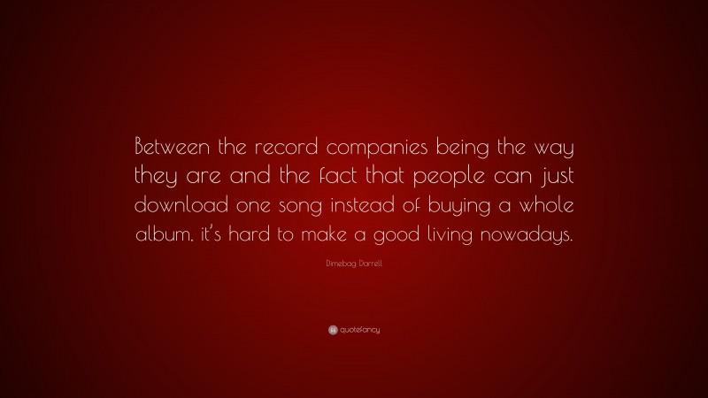 Dimebag Darrell Quote: “Between the record companies being the way they are and the fact that people can just download one song instead of buying a whole album, it’s hard to make a good living nowadays.”