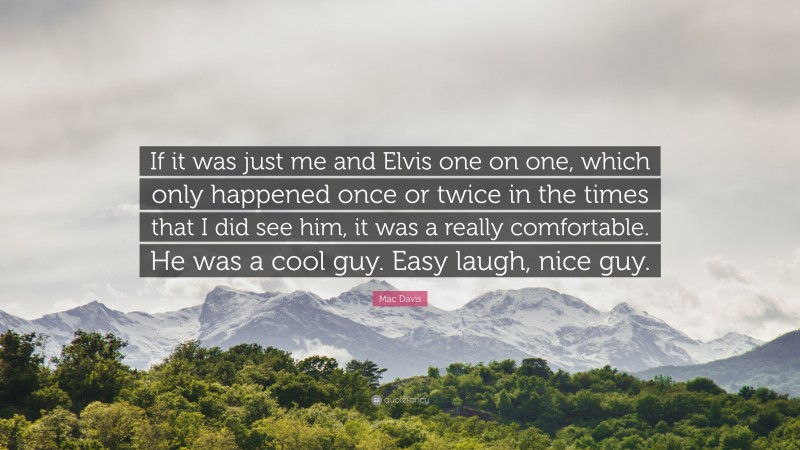 Mac Davis Quote: “If it was just me and Elvis one on one, which only happened once or twice in the times that I did see him, it was a really comfortable. He was a cool guy. Easy laugh, nice guy.”