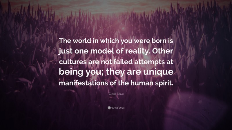 Wade Davis Quote: “The world in which you were born is just one model of reality. Other cultures are not failed attempts at being you; they are unique manifestations of the human spirit.”