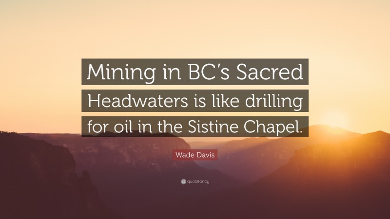 Wade Davis Quote: “Mining in BC’s Sacred Headwaters is like drilling for oil in the Sistine Chapel.”