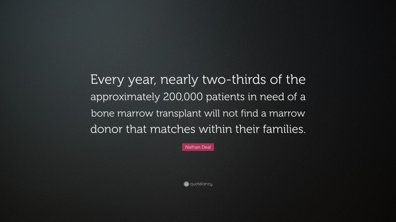 Nathan Deal Quote: “Every year, nearly two-thirds of the approximately 200,000 patients in need of a bone marrow transplant will not find a marrow donor that matches within their families.”