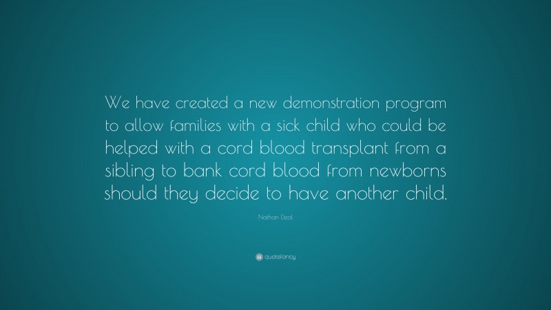 Nathan Deal Quote: “We have created a new demonstration program to allow families with a sick child who could be helped with a cord blood transplant from a sibling to bank cord blood from newborns should they decide to have another child.”