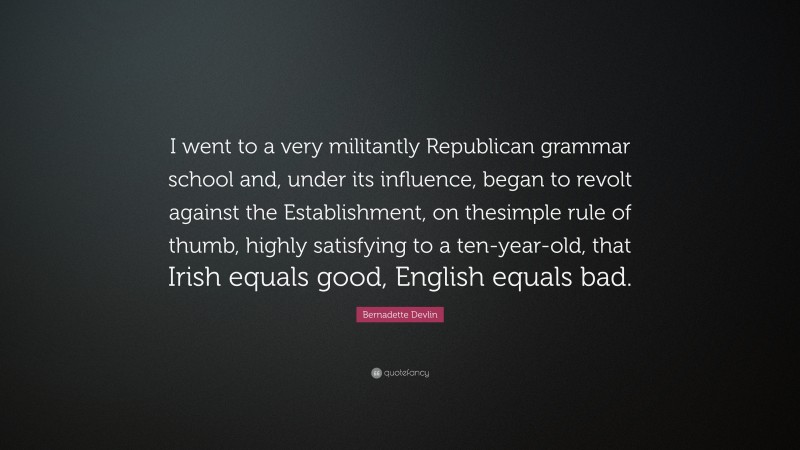 Bernadette Devlin Quote: “I went to a very militantly Republican grammar school and, under its influence, began to revolt against the Establishment, on thesimple rule of thumb, highly satisfying to a ten-year-old, that Irish equals good, English equals bad.”