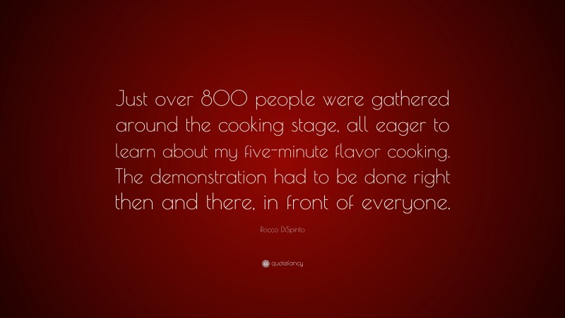 Rocco DiSpirito Quote: “Just over 800 people were gathered around the cooking stage, all eager to learn about my five-minute flavor cooking. The demonstration had to be done right then and there, in front of everyone.”