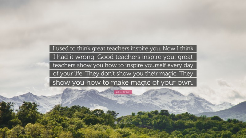 Alfred Döblin Quote: “I used to think great teachers inspire you. Now I think I had it wrong. Good teachers inspire you; great teachers show you how to inspire yourself every day of your life. They don’t show you their magic. They show you how to make magic of your own.”