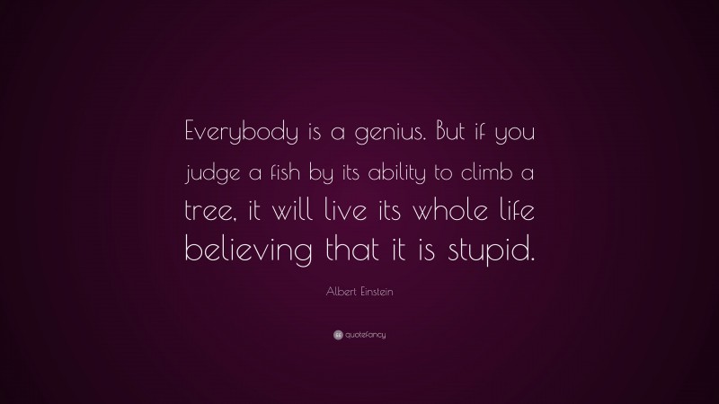Albert Einstein Quote: “Everybody is a genius.  But if you judge a fish by its ability to climb a tree, it will live its whole life believing that it is stupid.”