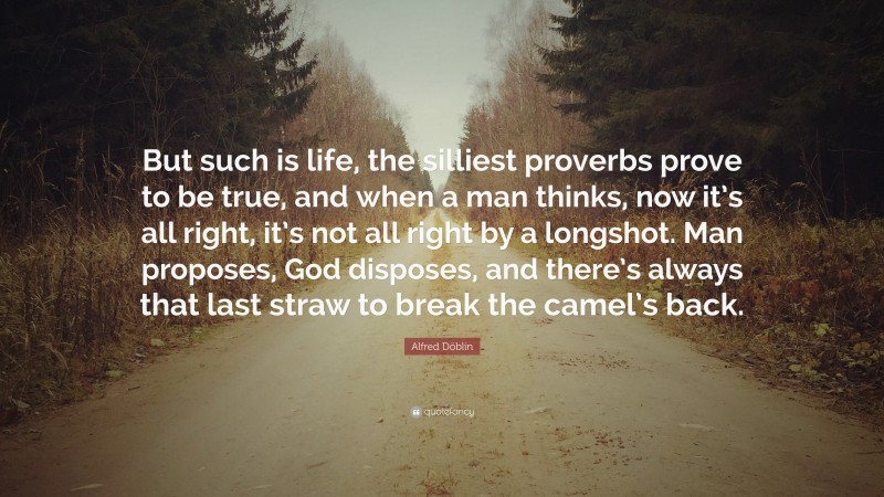 Alfred Döblin Quote: “But such is life, the silliest proverbs prove to be true, and when a man thinks, now it’s all right, it’s not all right by a longshot. Man proposes, God disposes, and there’s always that last straw to break the camel’s back.”