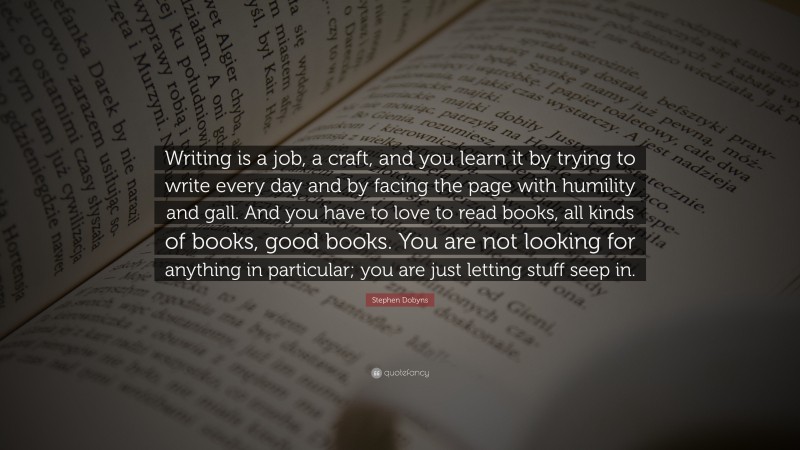 Stephen Dobyns Quote: “Writing is a job, a craft, and you learn it by trying to write every day and by facing the page with humility and gall. And you have to love to read books, all kinds of books, good books. You are not looking for anything in particular; you are just letting stuff seep in.”