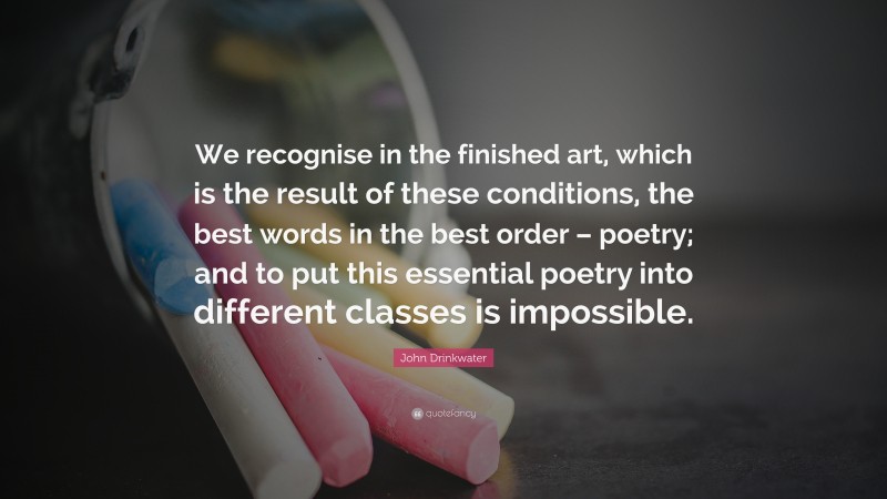 John Drinkwater Quote: “We recognise in the finished art, which is the result of these conditions, the best words in the best order – poetry; and to put this essential poetry into different classes is impossible.”