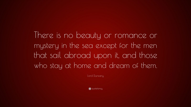 Lord Dunsany Quote: “There is no beauty or romance or mystery in the sea except for the men that sail abroad upon it, and those who stay at home and dream of them.”