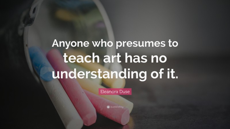 Eleanora Duse Quote: “Anyone who presumes to teach art has no understanding of it.”