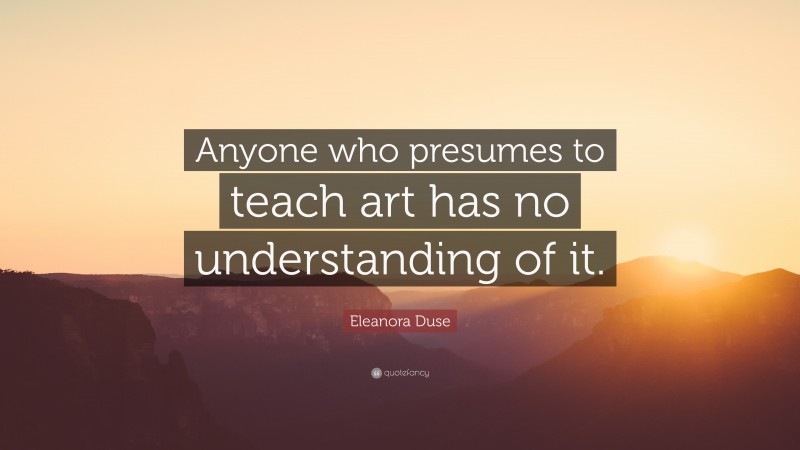 Eleanora Duse Quote: “Anyone who presumes to teach art has no understanding of it.”