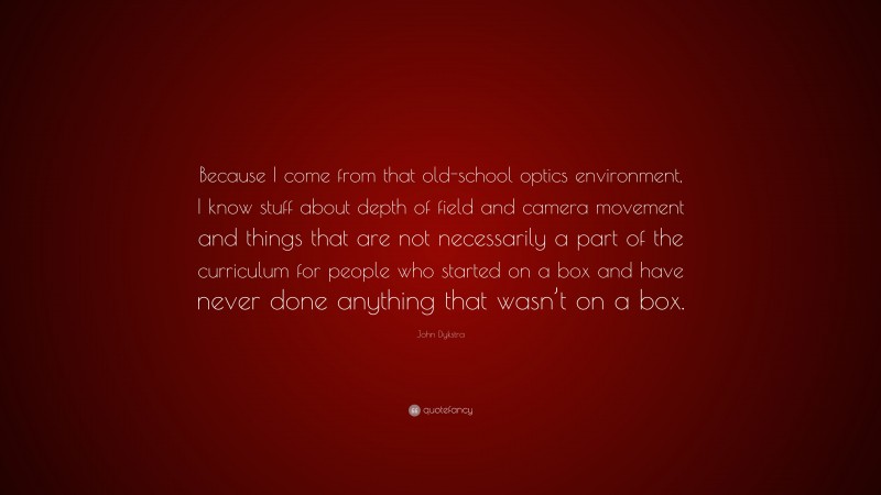 John Dykstra Quote: “Because I come from that old-school optics environment, I know stuff about depth of field and camera movement and things that are not necessarily a part of the curriculum for people who started on a box and have never done anything that wasn’t on a box.”