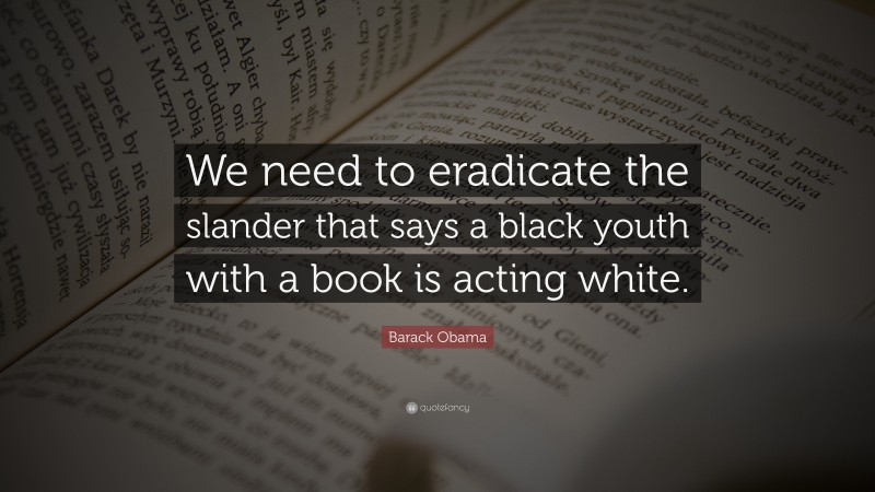 Barack Obama Quote: “We need to eradicate the slander that says a black youth with a book is acting white.”