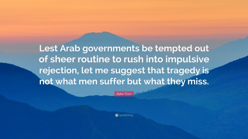 Abba Eban Quote: “Lest Arab governments be tempted out of sheer routine to rush into impulsive rejection, let me suggest that tragedy is not what men suffer but what they miss.”