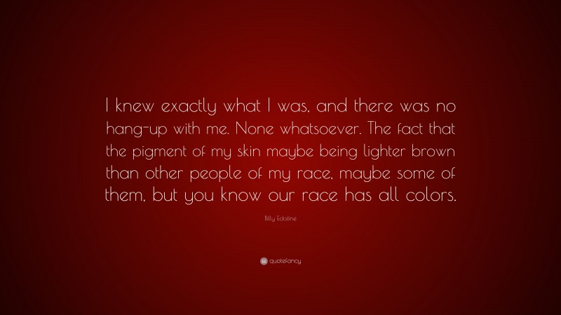 Billy Eckstine Quote: “I knew exactly what I was, and there was no hang-up with me. None whatsoever. The fact that the pigment of my skin maybe being lighter brown than other people of my race, maybe some of them, but you know our race has all colors.”