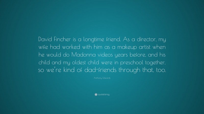Anthony Edwards Quote: “David Fincher is a longtime friend. As a director, my wife had worked with him as a makeup artist when he would do Madonna videos years before, and his child and my oldest child were in preschool together, so we’re kind of dad-friends through that, too.”