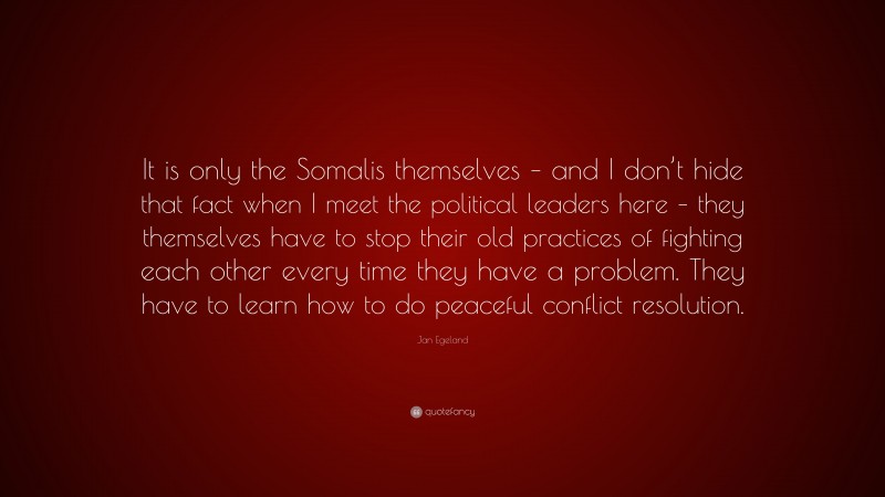 Jan Egeland Quote: “It is only the Somalis themselves – and I don’t hide that fact when I meet the political leaders here – they themselves have to stop their old practices of fighting each other every time they have a problem. They have to learn how to do peaceful conflict resolution.”