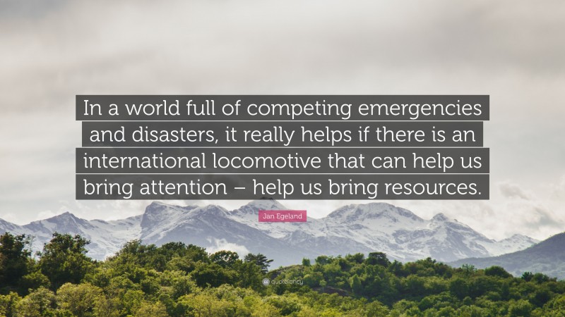 Jan Egeland Quote: “In a world full of competing emergencies and disasters, it really helps if there is an international locomotive that can help us bring attention – help us bring resources.”