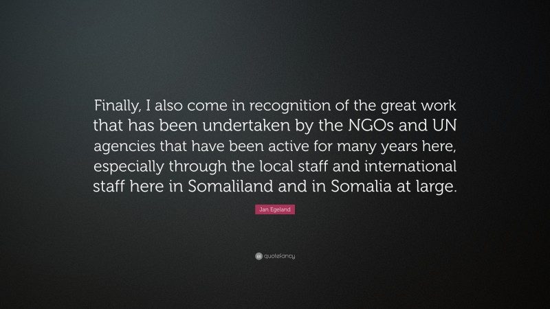 Jan Egeland Quote: “Finally, I also come in recognition of the great work that has been undertaken by the NGOs and UN agencies that have been active for many years here, especially through the local staff and international staff here in Somaliland and in Somalia at large.”