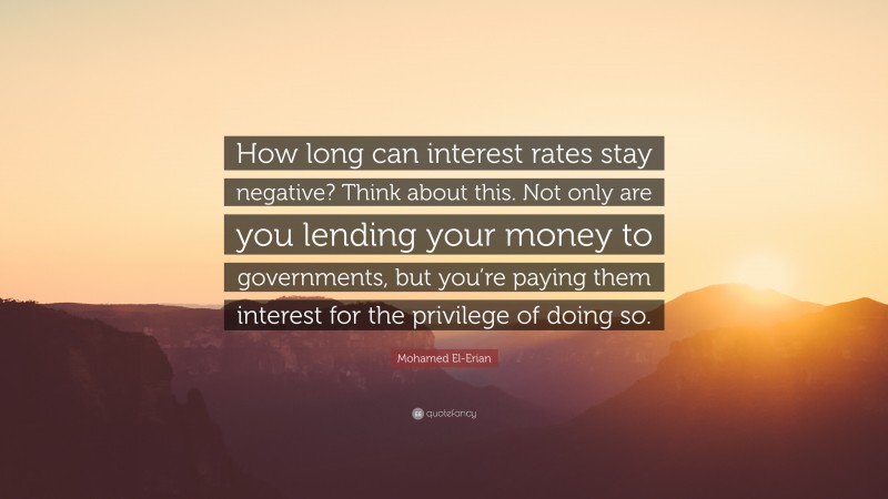 Mohamed El-Erian Quote: “How long can interest rates stay negative? Think about this. Not only are you lending your money to governments, but you’re paying them interest for the privilege of doing so.”