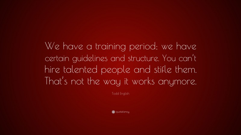 Todd English Quote: “We have a training period; we have certain guidelines and structure. You can’t hire talented people and stifle them. That’s not the way it works anymore.”