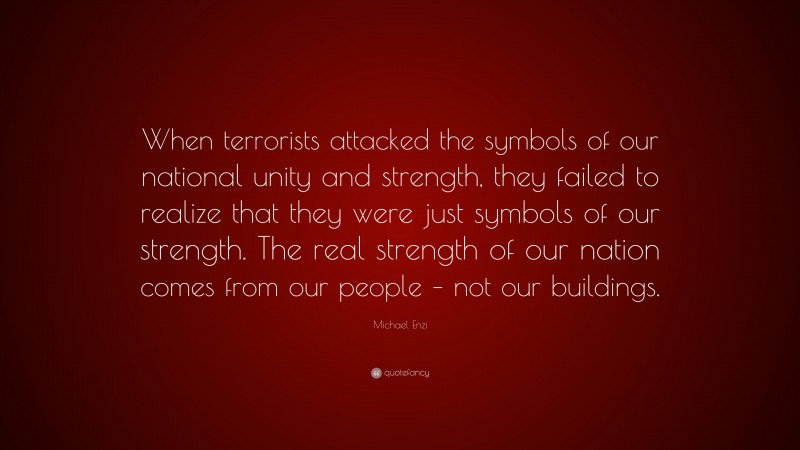 Michael Enzi Quote: “When terrorists attacked the symbols of our national unity and strength, they failed to realize that they were just symbols of our strength. The real strength of our nation comes from our people – not our buildings.”