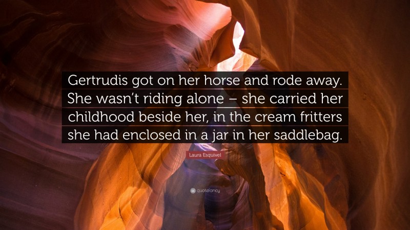 Laura Esquivel Quote: “Gertrudis got on her horse and rode away. She wasn’t riding alone – she carried her childhood beside her, in the cream fritters she had enclosed in a jar in her saddlebag.”