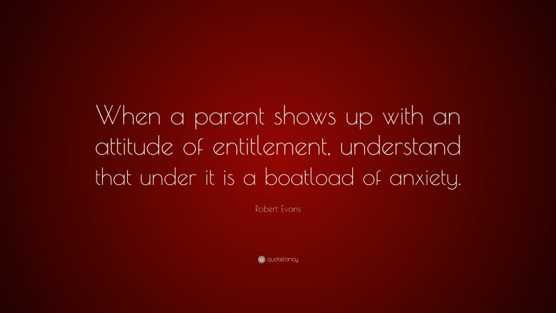 Robert Evans Quote: “When a parent shows up with an attitude of entitlement, understand that under it is a boatload of anxiety.”