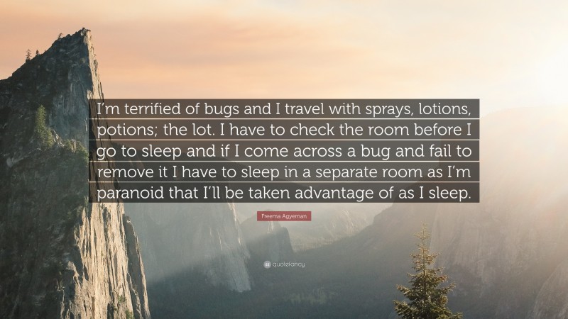 Freema Agyeman Quote: “I’m terrified of bugs and I travel with sprays, lotions, potions; the lot. I have to check the room before I go to sleep and if I come across a bug and fail to remove it I have to sleep in a separate room as I’m paranoid that I’ll be taken advantage of as I sleep.”