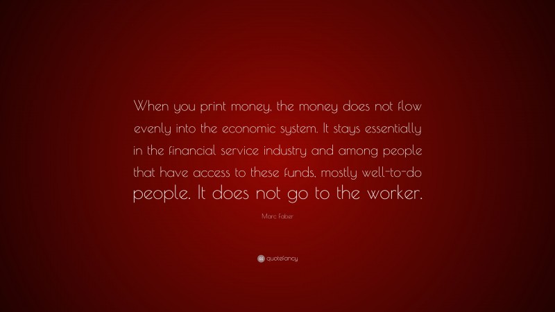 Marc Faber Quote: “When you print money, the money does not flow evenly into the economic system. It stays essentially in the financial service industry and among people that have access to these funds, mostly well-to-do people. It does not go to the worker.”
