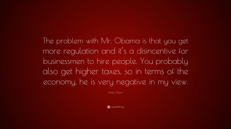 Marc Faber Quote: “The problem with Mr. Obama is that you get more regulation and it’s a disincentive for businessmen to hire people. You probably also get higher taxes, so in terms of the economy, he is very negative in my view.”