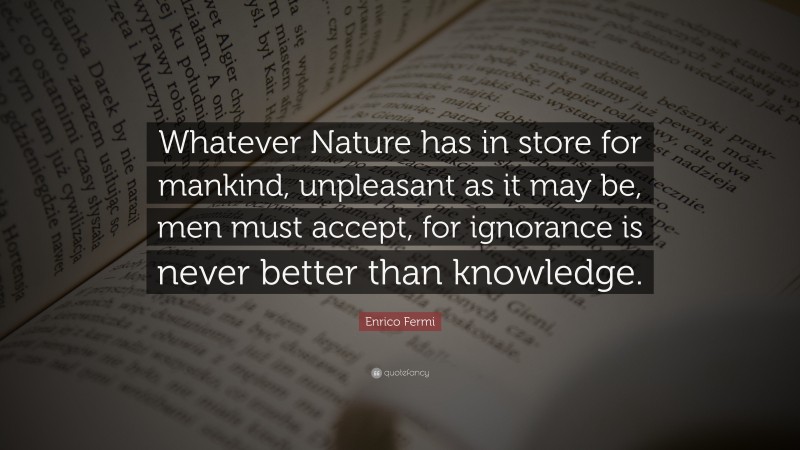 Enrico Fermi Quote: “Whatever Nature has in store for mankind, unpleasant as it may be, men must accept, for ignorance is never better than knowledge.”