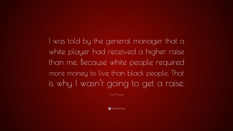 Curt Flood Quote: “I was told by the general manager that a white player had received a higher raise than me. Because white people required more money to live than black people. That is why I wasn’t going to get a raise.”