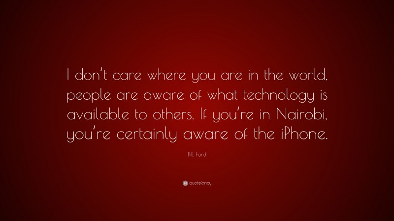 Bill Ford Quote: “I don’t care where you are in the world, people are aware of what technology is available to others. If you’re in Nairobi, you’re certainly aware of the iPhone.”