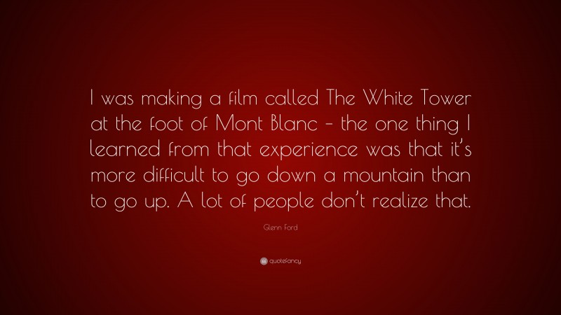 Glenn Ford Quote: “I was making a film called The White Tower at the foot of Mont Blanc – the one thing I learned from that experience was that it’s more difficult to go down a mountain than to go up. A lot of people don’t realize that.”